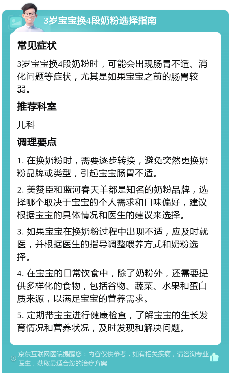 3岁宝宝换4段奶粉选择指南 常见症状 3岁宝宝换4段奶粉时，可能会出现肠胃不适、消化问题等症状，尤其是如果宝宝之前的肠胃较弱。 推荐科室 儿科 调理要点 1. 在换奶粉时，需要逐步转换，避免突然更换奶粉品牌或类型，引起宝宝肠胃不适。 2. 美赞臣和蓝河春天羊都是知名的奶粉品牌，选择哪个取决于宝宝的个人需求和口味偏好，建议根据宝宝的具体情况和医生的建议来选择。 3. 如果宝宝在换奶粉过程中出现不适，应及时就医，并根据医生的指导调整喂养方式和奶粉选择。 4. 在宝宝的日常饮食中，除了奶粉外，还需要提供多样化的食物，包括谷物、蔬菜、水果和蛋白质来源，以满足宝宝的营养需求。 5. 定期带宝宝进行健康检查，了解宝宝的生长发育情况和营养状况，及时发现和解决问题。