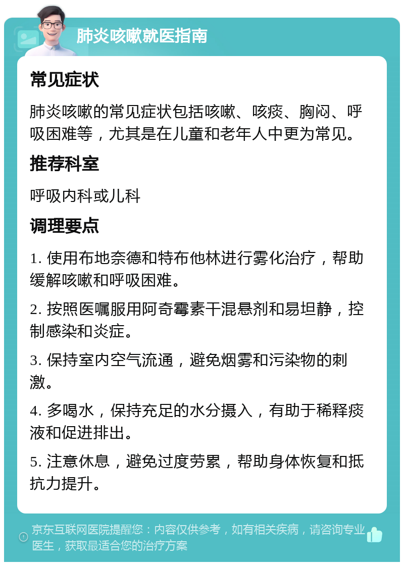 肺炎咳嗽就医指南 常见症状 肺炎咳嗽的常见症状包括咳嗽、咳痰、胸闷、呼吸困难等，尤其是在儿童和老年人中更为常见。 推荐科室 呼吸内科或儿科 调理要点 1. 使用布地奈德和特布他林进行雾化治疗，帮助缓解咳嗽和呼吸困难。 2. 按照医嘱服用阿奇霉素干混悬剂和易坦静，控制感染和炎症。 3. 保持室内空气流通，避免烟雾和污染物的刺激。 4. 多喝水，保持充足的水分摄入，有助于稀释痰液和促进排出。 5. 注意休息，避免过度劳累，帮助身体恢复和抵抗力提升。