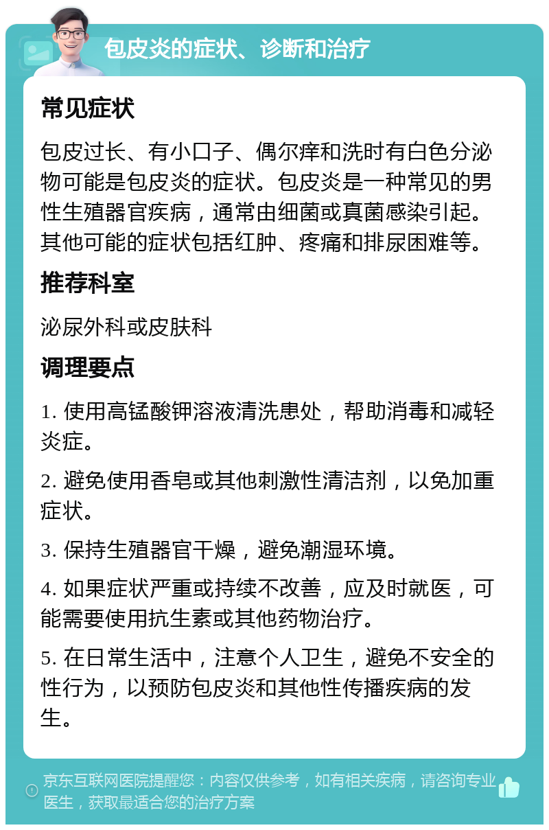 包皮炎的症状、诊断和治疗 常见症状 包皮过长、有小口子、偶尔痒和洗时有白色分泌物可能是包皮炎的症状。包皮炎是一种常见的男性生殖器官疾病，通常由细菌或真菌感染引起。其他可能的症状包括红肿、疼痛和排尿困难等。 推荐科室 泌尿外科或皮肤科 调理要点 1. 使用高锰酸钾溶液清洗患处，帮助消毒和减轻炎症。 2. 避免使用香皂或其他刺激性清洁剂，以免加重症状。 3. 保持生殖器官干燥，避免潮湿环境。 4. 如果症状严重或持续不改善，应及时就医，可能需要使用抗生素或其他药物治疗。 5. 在日常生活中，注意个人卫生，避免不安全的性行为，以预防包皮炎和其他性传播疾病的发生。