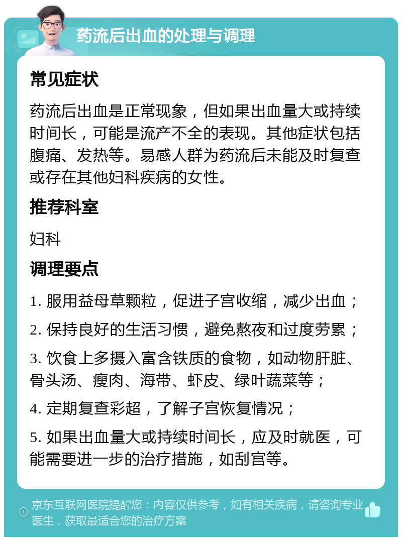 药流后出血的处理与调理 常见症状 药流后出血是正常现象，但如果出血量大或持续时间长，可能是流产不全的表现。其他症状包括腹痛、发热等。易感人群为药流后未能及时复查或存在其他妇科疾病的女性。 推荐科室 妇科 调理要点 1. 服用益母草颗粒，促进子宫收缩，减少出血； 2. 保持良好的生活习惯，避免熬夜和过度劳累； 3. 饮食上多摄入富含铁质的食物，如动物肝脏、骨头汤、瘦肉、海带、虾皮、绿叶蔬菜等； 4. 定期复查彩超，了解子宫恢复情况； 5. 如果出血量大或持续时间长，应及时就医，可能需要进一步的治疗措施，如刮宫等。