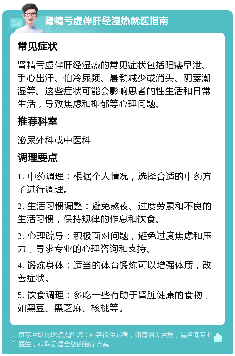 肾精亏虚伴肝经湿热就医指南 常见症状 肾精亏虚伴肝经湿热的常见症状包括阳痿早泄、手心出汗、怕冷尿频、晨勃减少或消失、阴囊潮湿等。这些症状可能会影响患者的性生活和日常生活，导致焦虑和抑郁等心理问题。 推荐科室 泌尿外科或中医科 调理要点 1. 中药调理：根据个人情况，选择合适的中药方子进行调理。 2. 生活习惯调整：避免熬夜、过度劳累和不良的生活习惯，保持规律的作息和饮食。 3. 心理疏导：积极面对问题，避免过度焦虑和压力，寻求专业的心理咨询和支持。 4. 锻炼身体：适当的体育锻炼可以增强体质，改善症状。 5. 饮食调理：多吃一些有助于肾脏健康的食物，如黑豆、黑芝麻、核桃等。