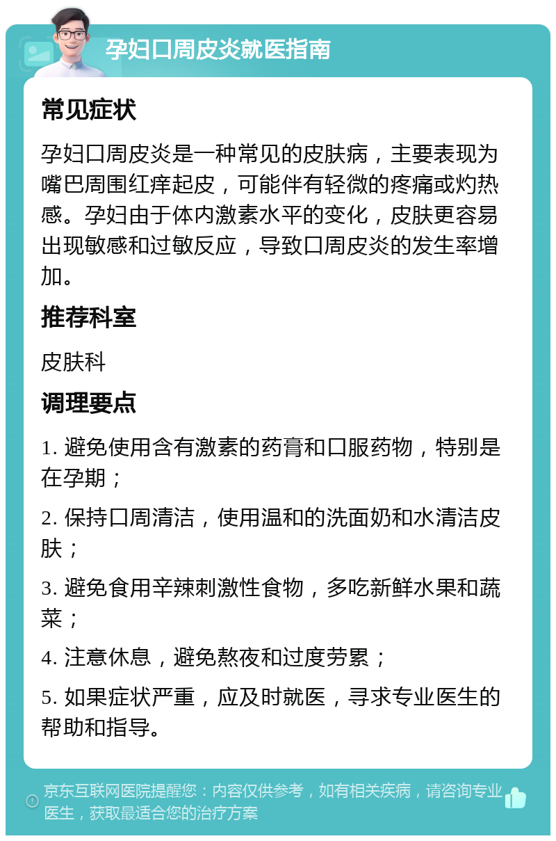 孕妇口周皮炎就医指南 常见症状 孕妇口周皮炎是一种常见的皮肤病，主要表现为嘴巴周围红痒起皮，可能伴有轻微的疼痛或灼热感。孕妇由于体内激素水平的变化，皮肤更容易出现敏感和过敏反应，导致口周皮炎的发生率增加。 推荐科室 皮肤科 调理要点 1. 避免使用含有激素的药膏和口服药物，特别是在孕期； 2. 保持口周清洁，使用温和的洗面奶和水清洁皮肤； 3. 避免食用辛辣刺激性食物，多吃新鲜水果和蔬菜； 4. 注意休息，避免熬夜和过度劳累； 5. 如果症状严重，应及时就医，寻求专业医生的帮助和指导。