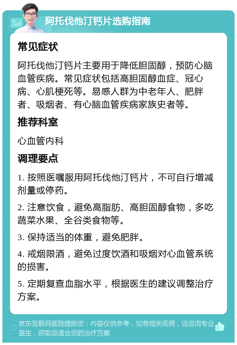 阿托伐他汀钙片选购指南 常见症状 阿托伐他汀钙片主要用于降低胆固醇，预防心脑血管疾病。常见症状包括高胆固醇血症、冠心病、心肌梗死等。易感人群为中老年人、肥胖者、吸烟者、有心脑血管疾病家族史者等。 推荐科室 心血管内科 调理要点 1. 按照医嘱服用阿托伐他汀钙片，不可自行增减剂量或停药。 2. 注意饮食，避免高脂肪、高胆固醇食物，多吃蔬菜水果、全谷类食物等。 3. 保持适当的体重，避免肥胖。 4. 戒烟限酒，避免过度饮酒和吸烟对心血管系统的损害。 5. 定期复查血脂水平，根据医生的建议调整治疗方案。