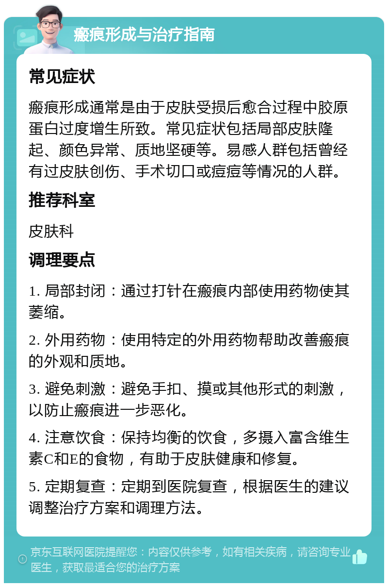 瘢痕形成与治疗指南 常见症状 瘢痕形成通常是由于皮肤受损后愈合过程中胶原蛋白过度增生所致。常见症状包括局部皮肤隆起、颜色异常、质地坚硬等。易感人群包括曾经有过皮肤创伤、手术切口或痘痘等情况的人群。 推荐科室 皮肤科 调理要点 1. 局部封闭：通过打针在瘢痕内部使用药物使其萎缩。 2. 外用药物：使用特定的外用药物帮助改善瘢痕的外观和质地。 3. 避免刺激：避免手扣、摸或其他形式的刺激，以防止瘢痕进一步恶化。 4. 注意饮食：保持均衡的饮食，多摄入富含维生素C和E的食物，有助于皮肤健康和修复。 5. 定期复查：定期到医院复查，根据医生的建议调整治疗方案和调理方法。