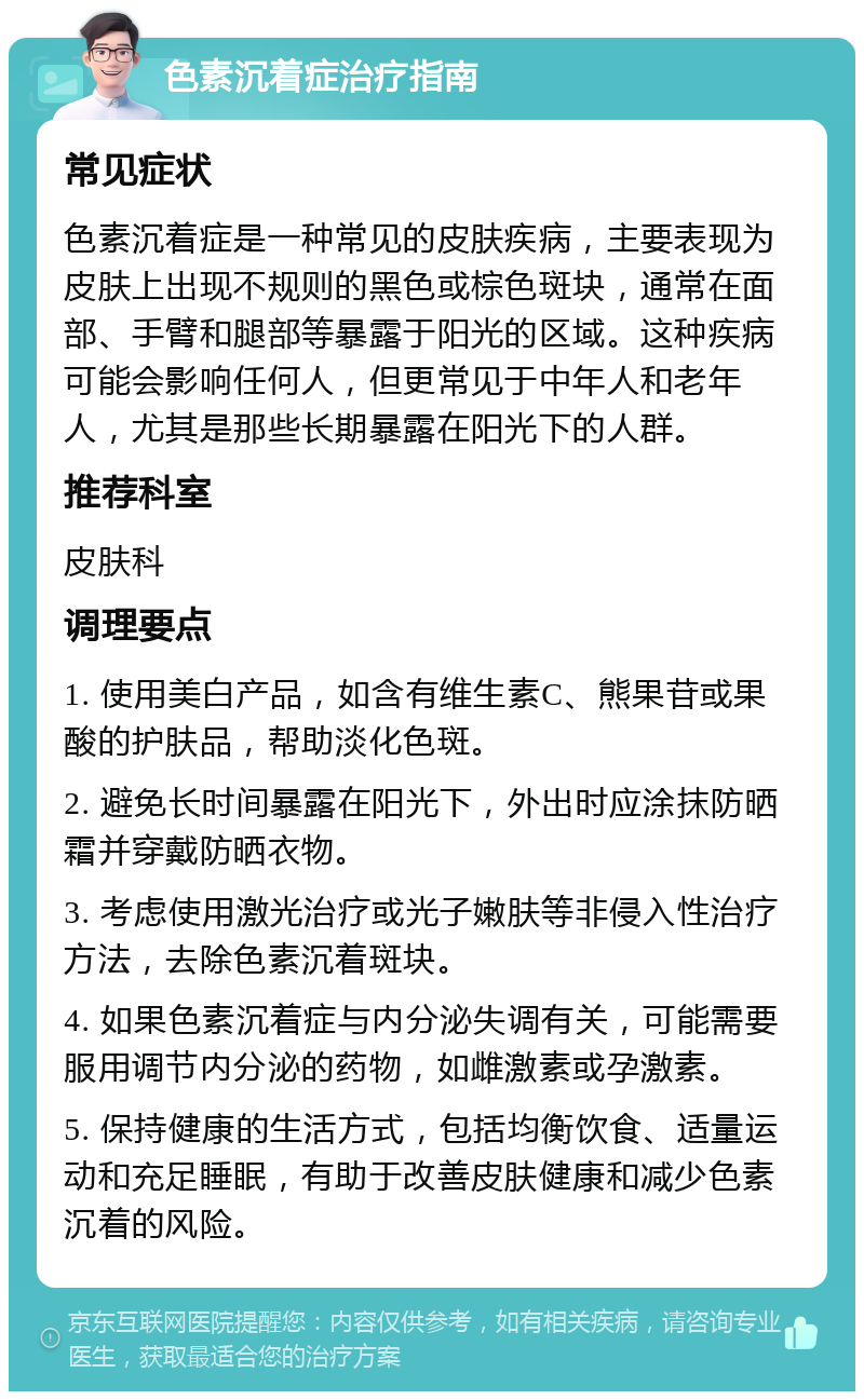 色素沉着症治疗指南 常见症状 色素沉着症是一种常见的皮肤疾病，主要表现为皮肤上出现不规则的黑色或棕色斑块，通常在面部、手臂和腿部等暴露于阳光的区域。这种疾病可能会影响任何人，但更常见于中年人和老年人，尤其是那些长期暴露在阳光下的人群。 推荐科室 皮肤科 调理要点 1. 使用美白产品，如含有维生素C、熊果苷或果酸的护肤品，帮助淡化色斑。 2. 避免长时间暴露在阳光下，外出时应涂抹防晒霜并穿戴防晒衣物。 3. 考虑使用激光治疗或光子嫩肤等非侵入性治疗方法，去除色素沉着斑块。 4. 如果色素沉着症与内分泌失调有关，可能需要服用调节内分泌的药物，如雌激素或孕激素。 5. 保持健康的生活方式，包括均衡饮食、适量运动和充足睡眠，有助于改善皮肤健康和减少色素沉着的风险。