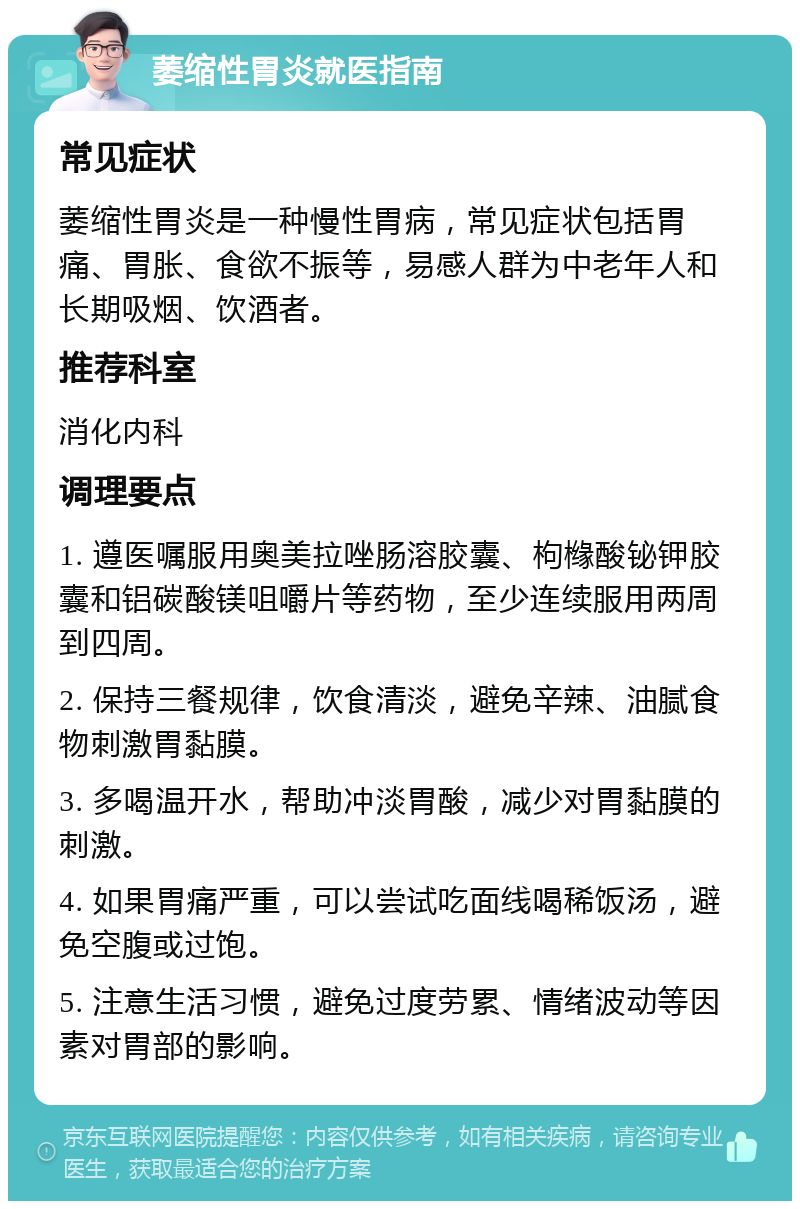 萎缩性胃炎就医指南 常见症状 萎缩性胃炎是一种慢性胃病，常见症状包括胃痛、胃胀、食欲不振等，易感人群为中老年人和长期吸烟、饮酒者。 推荐科室 消化内科 调理要点 1. 遵医嘱服用奥美拉唑肠溶胶囊、枸橼酸铋钾胶囊和铝碳酸镁咀嚼片等药物，至少连续服用两周到四周。 2. 保持三餐规律，饮食清淡，避免辛辣、油腻食物刺激胃黏膜。 3. 多喝温开水，帮助冲淡胃酸，减少对胃黏膜的刺激。 4. 如果胃痛严重，可以尝试吃面线喝稀饭汤，避免空腹或过饱。 5. 注意生活习惯，避免过度劳累、情绪波动等因素对胃部的影响。