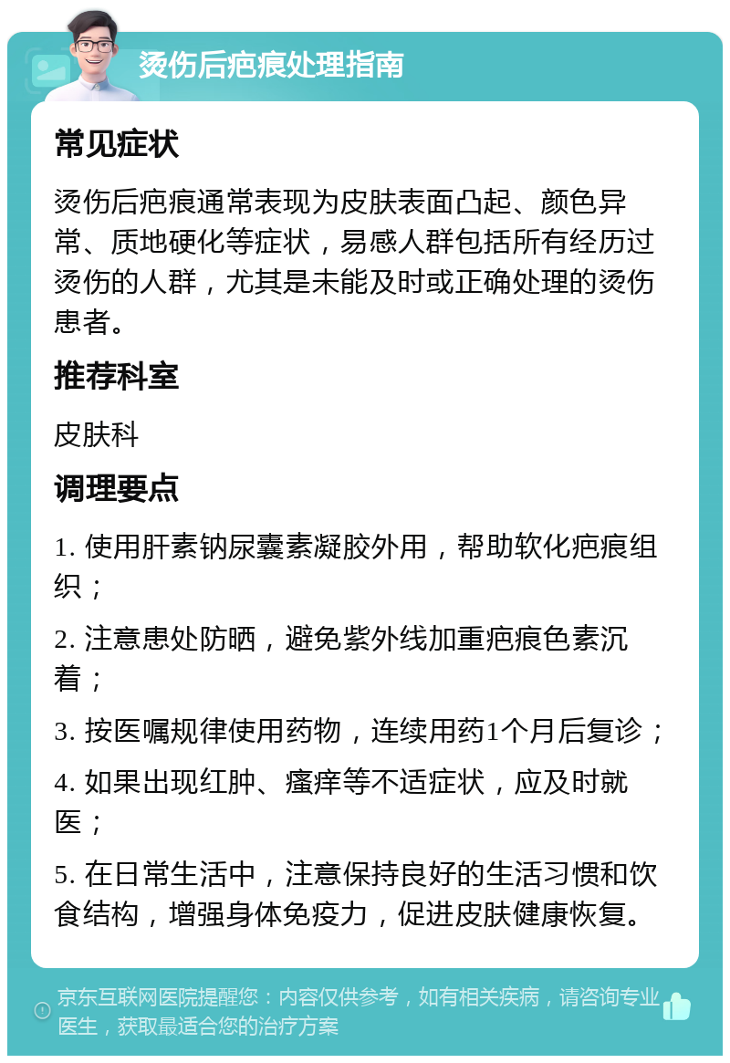 烫伤后疤痕处理指南 常见症状 烫伤后疤痕通常表现为皮肤表面凸起、颜色异常、质地硬化等症状，易感人群包括所有经历过烫伤的人群，尤其是未能及时或正确处理的烫伤患者。 推荐科室 皮肤科 调理要点 1. 使用肝素钠尿囊素凝胶外用，帮助软化疤痕组织； 2. 注意患处防晒，避免紫外线加重疤痕色素沉着； 3. 按医嘱规律使用药物，连续用药1个月后复诊； 4. 如果出现红肿、瘙痒等不适症状，应及时就医； 5. 在日常生活中，注意保持良好的生活习惯和饮食结构，增强身体免疫力，促进皮肤健康恢复。