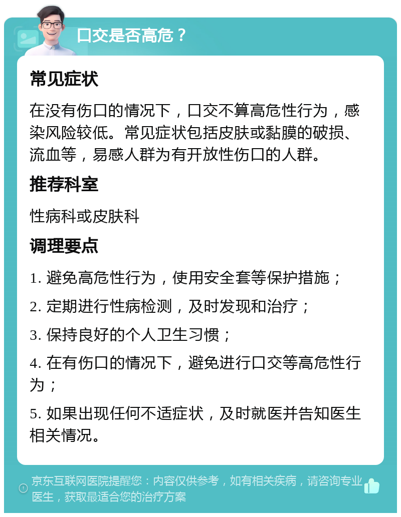 口交是否高危？ 常见症状 在没有伤口的情况下，口交不算高危性行为，感染风险较低。常见症状包括皮肤或黏膜的破损、流血等，易感人群为有开放性伤口的人群。 推荐科室 性病科或皮肤科 调理要点 1. 避免高危性行为，使用安全套等保护措施； 2. 定期进行性病检测，及时发现和治疗； 3. 保持良好的个人卫生习惯； 4. 在有伤口的情况下，避免进行口交等高危性行为； 5. 如果出现任何不适症状，及时就医并告知医生相关情况。