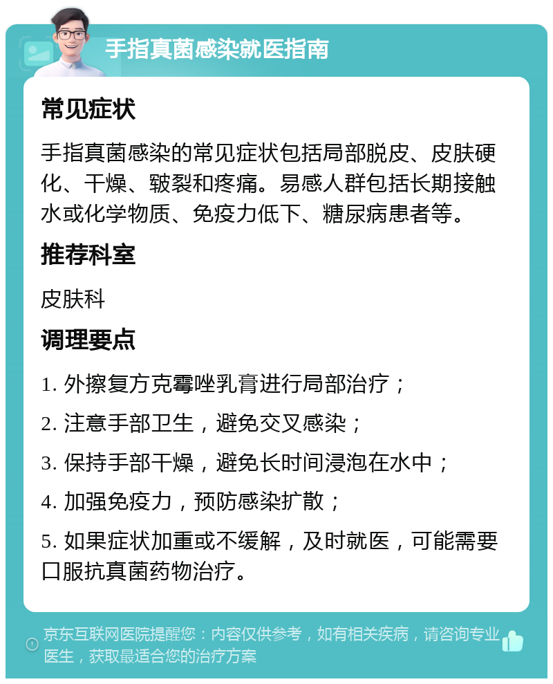 手指真菌感染就医指南 常见症状 手指真菌感染的常见症状包括局部脱皮、皮肤硬化、干燥、皲裂和疼痛。易感人群包括长期接触水或化学物质、免疫力低下、糖尿病患者等。 推荐科室 皮肤科 调理要点 1. 外擦复方克霉唑乳膏进行局部治疗； 2. 注意手部卫生，避免交叉感染； 3. 保持手部干燥，避免长时间浸泡在水中； 4. 加强免疫力，预防感染扩散； 5. 如果症状加重或不缓解，及时就医，可能需要口服抗真菌药物治疗。