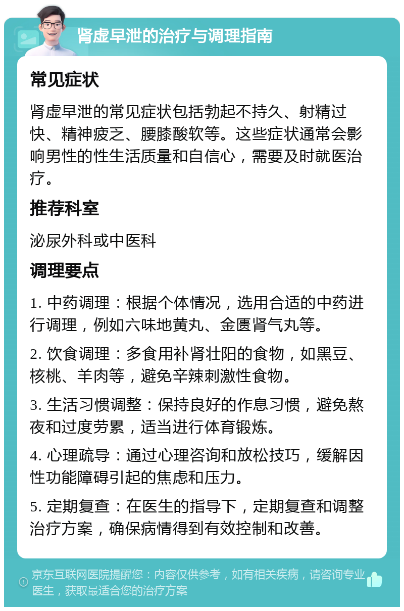 肾虚早泄的治疗与调理指南 常见症状 肾虚早泄的常见症状包括勃起不持久、射精过快、精神疲乏、腰膝酸软等。这些症状通常会影响男性的性生活质量和自信心，需要及时就医治疗。 推荐科室 泌尿外科或中医科 调理要点 1. 中药调理：根据个体情况，选用合适的中药进行调理，例如六味地黄丸、金匮肾气丸等。 2. 饮食调理：多食用补肾壮阳的食物，如黑豆、核桃、羊肉等，避免辛辣刺激性食物。 3. 生活习惯调整：保持良好的作息习惯，避免熬夜和过度劳累，适当进行体育锻炼。 4. 心理疏导：通过心理咨询和放松技巧，缓解因性功能障碍引起的焦虑和压力。 5. 定期复查：在医生的指导下，定期复查和调整治疗方案，确保病情得到有效控制和改善。