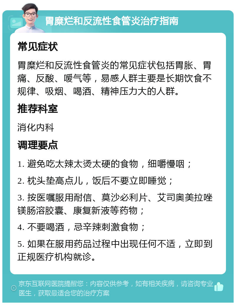 胃糜烂和反流性食管炎治疗指南 常见症状 胃糜烂和反流性食管炎的常见症状包括胃胀、胃痛、反酸、嗳气等，易感人群主要是长期饮食不规律、吸烟、喝酒、精神压力大的人群。 推荐科室 消化内科 调理要点 1. 避免吃太辣太烫太硬的食物，细嚼慢咽； 2. 枕头垫高点儿，饭后不要立即睡觉； 3. 按医嘱服用耐信、莫沙必利片、艾司奥美拉唑镁肠溶胶囊、康复新液等药物； 4. 不要喝酒，忌辛辣刺激食物； 5. 如果在服用药品过程中出现任何不适，立即到正规医疗机构就诊。