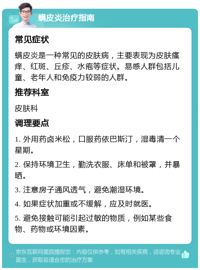 螨皮炎治疗指南 常见症状 螨皮炎是一种常见的皮肤病，主要表现为皮肤瘙痒、红斑、丘疹、水疱等症状。易感人群包括儿童、老年人和免疫力较弱的人群。 推荐科室 皮肤科 调理要点 1. 外用药卤米松，口服药依巴斯汀，湿毒清一个星期。 2. 保持环境卫生，勤洗衣服、床单和被罩，并暴晒。 3. 注意房子通风透气，避免潮湿环境。 4. 如果症状加重或不缓解，应及时就医。 5. 避免接触可能引起过敏的物质，例如某些食物、药物或环境因素。