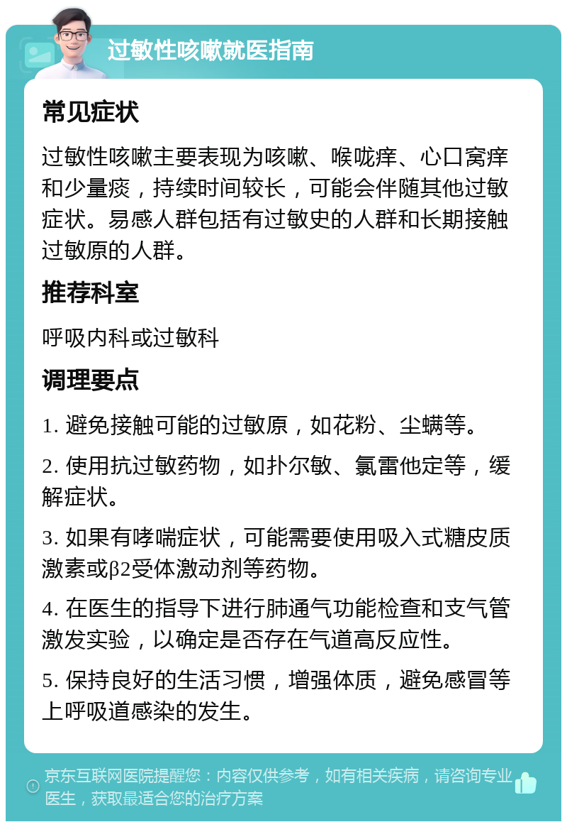 过敏性咳嗽就医指南 常见症状 过敏性咳嗽主要表现为咳嗽、喉咙痒、心口窝痒和少量痰，持续时间较长，可能会伴随其他过敏症状。易感人群包括有过敏史的人群和长期接触过敏原的人群。 推荐科室 呼吸内科或过敏科 调理要点 1. 避免接触可能的过敏原，如花粉、尘螨等。 2. 使用抗过敏药物，如扑尔敏、氯雷他定等，缓解症状。 3. 如果有哮喘症状，可能需要使用吸入式糖皮质激素或β2受体激动剂等药物。 4. 在医生的指导下进行肺通气功能检查和支气管激发实验，以确定是否存在气道高反应性。 5. 保持良好的生活习惯，增强体质，避免感冒等上呼吸道感染的发生。