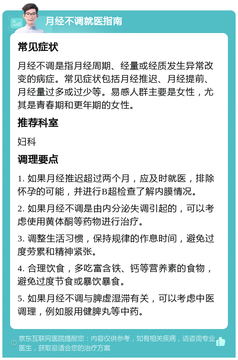 月经不调就医指南 常见症状 月经不调是指月经周期、经量或经质发生异常改变的病症。常见症状包括月经推迟、月经提前、月经量过多或过少等。易感人群主要是女性，尤其是青春期和更年期的女性。 推荐科室 妇科 调理要点 1. 如果月经推迟超过两个月，应及时就医，排除怀孕的可能，并进行B超检查了解内膜情况。 2. 如果月经不调是由内分泌失调引起的，可以考虑使用黄体酮等药物进行治疗。 3. 调整生活习惯，保持规律的作息时间，避免过度劳累和精神紧张。 4. 合理饮食，多吃富含铁、钙等营养素的食物，避免过度节食或暴饮暴食。 5. 如果月经不调与脾虚湿滞有关，可以考虑中医调理，例如服用健脾丸等中药。