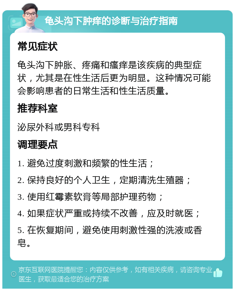 龟头沟下肿痒的诊断与治疗指南 常见症状 龟头沟下肿胀、疼痛和瘙痒是该疾病的典型症状，尤其是在性生活后更为明显。这种情况可能会影响患者的日常生活和性生活质量。 推荐科室 泌尿外科或男科专科 调理要点 1. 避免过度刺激和频繁的性生活； 2. 保持良好的个人卫生，定期清洗生殖器； 3. 使用红霉素软膏等局部护理药物； 4. 如果症状严重或持续不改善，应及时就医； 5. 在恢复期间，避免使用刺激性强的洗液或香皂。