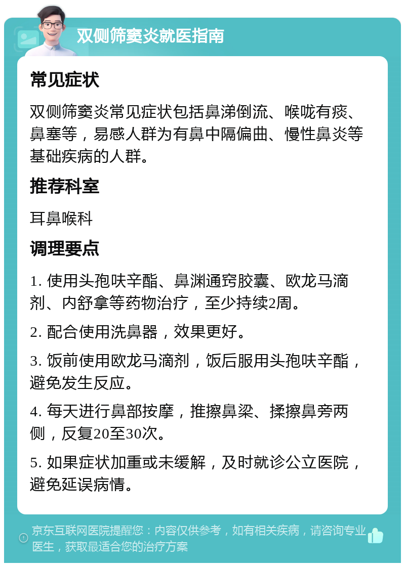 双侧筛窦炎就医指南 常见症状 双侧筛窦炎常见症状包括鼻涕倒流、喉咙有痰、鼻塞等，易感人群为有鼻中隔偏曲、慢性鼻炎等基础疾病的人群。 推荐科室 耳鼻喉科 调理要点 1. 使用头孢呋辛酯、鼻渊通窍胶囊、欧龙马滴剂、内舒拿等药物治疗，至少持续2周。 2. 配合使用洗鼻器，效果更好。 3. 饭前使用欧龙马滴剂，饭后服用头孢呋辛酯，避免发生反应。 4. 每天进行鼻部按摩，推擦鼻梁、揉擦鼻旁两侧，反复20至30次。 5. 如果症状加重或未缓解，及时就诊公立医院，避免延误病情。