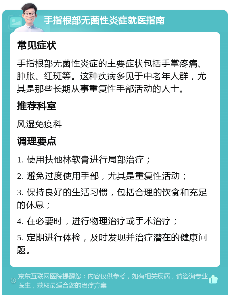 手指根部无菌性炎症就医指南 常见症状 手指根部无菌性炎症的主要症状包括手掌疼痛、肿胀、红斑等。这种疾病多见于中老年人群，尤其是那些长期从事重复性手部活动的人士。 推荐科室 风湿免疫科 调理要点 1. 使用扶他林软膏进行局部治疗； 2. 避免过度使用手部，尤其是重复性活动； 3. 保持良好的生活习惯，包括合理的饮食和充足的休息； 4. 在必要时，进行物理治疗或手术治疗； 5. 定期进行体检，及时发现并治疗潜在的健康问题。