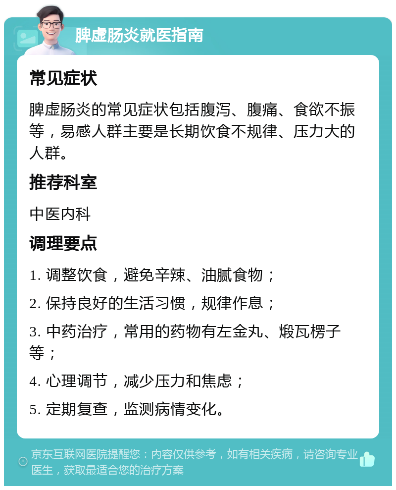 脾虚肠炎就医指南 常见症状 脾虚肠炎的常见症状包括腹泻、腹痛、食欲不振等，易感人群主要是长期饮食不规律、压力大的人群。 推荐科室 中医内科 调理要点 1. 调整饮食，避免辛辣、油腻食物； 2. 保持良好的生活习惯，规律作息； 3. 中药治疗，常用的药物有左金丸、煅瓦楞子等； 4. 心理调节，减少压力和焦虑； 5. 定期复查，监测病情变化。