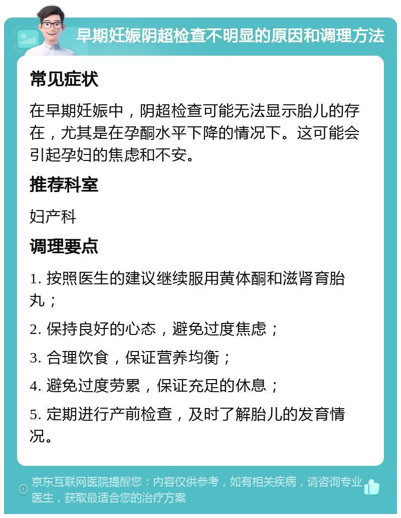 早期妊娠阴超检查不明显的原因和调理方法 常见症状 在早期妊娠中，阴超检查可能无法显示胎儿的存在，尤其是在孕酮水平下降的情况下。这可能会引起孕妇的焦虑和不安。 推荐科室 妇产科 调理要点 1. 按照医生的建议继续服用黄体酮和滋肾育胎丸； 2. 保持良好的心态，避免过度焦虑； 3. 合理饮食，保证营养均衡； 4. 避免过度劳累，保证充足的休息； 5. 定期进行产前检查，及时了解胎儿的发育情况。