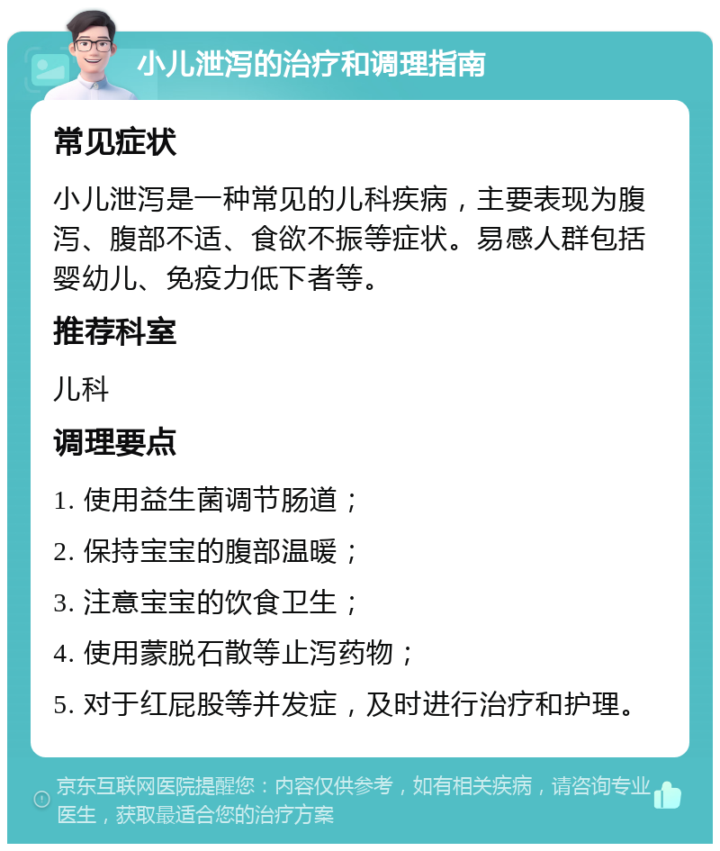 小儿泄泻的治疗和调理指南 常见症状 小儿泄泻是一种常见的儿科疾病，主要表现为腹泻、腹部不适、食欲不振等症状。易感人群包括婴幼儿、免疫力低下者等。 推荐科室 儿科 调理要点 1. 使用益生菌调节肠道； 2. 保持宝宝的腹部温暖； 3. 注意宝宝的饮食卫生； 4. 使用蒙脱石散等止泻药物； 5. 对于红屁股等并发症，及时进行治疗和护理。