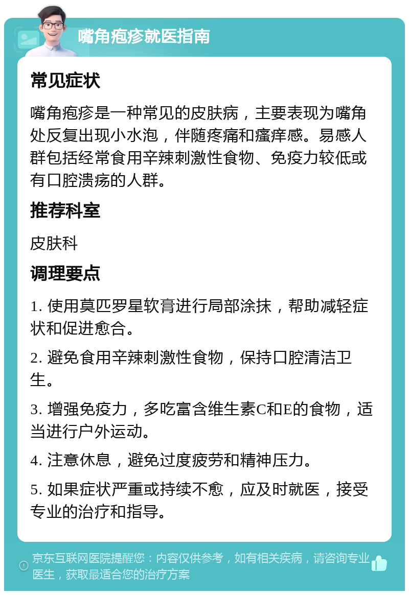 嘴角疱疹就医指南 常见症状 嘴角疱疹是一种常见的皮肤病，主要表现为嘴角处反复出现小水泡，伴随疼痛和瘙痒感。易感人群包括经常食用辛辣刺激性食物、免疫力较低或有口腔溃疡的人群。 推荐科室 皮肤科 调理要点 1. 使用莫匹罗星软膏进行局部涂抹，帮助减轻症状和促进愈合。 2. 避免食用辛辣刺激性食物，保持口腔清洁卫生。 3. 增强免疫力，多吃富含维生素C和E的食物，适当进行户外运动。 4. 注意休息，避免过度疲劳和精神压力。 5. 如果症状严重或持续不愈，应及时就医，接受专业的治疗和指导。