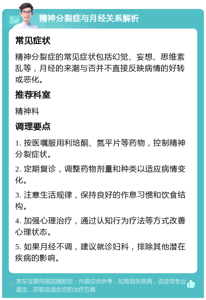 精神分裂症与月经关系解析 常见症状 精神分裂症的常见症状包括幻觉、妄想、思维紊乱等，月经的来潮与否并不直接反映病情的好转或恶化。 推荐科室 精神科 调理要点 1. 按医嘱服用利培酮、氮平片等药物，控制精神分裂症状。 2. 定期复诊，调整药物剂量和种类以适应病情变化。 3. 注意生活规律，保持良好的作息习惯和饮食结构。 4. 加强心理治疗，通过认知行为疗法等方式改善心理状态。 5. 如果月经不调，建议就诊妇科，排除其他潜在疾病的影响。