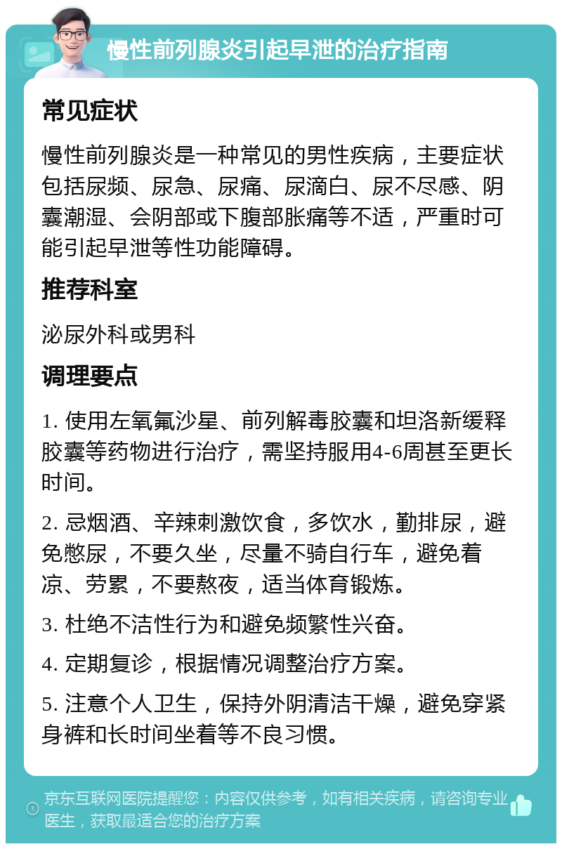 慢性前列腺炎引起早泄的治疗指南 常见症状 慢性前列腺炎是一种常见的男性疾病，主要症状包括尿频、尿急、尿痛、尿滴白、尿不尽感、阴囊潮湿、会阴部或下腹部胀痛等不适，严重时可能引起早泄等性功能障碍。 推荐科室 泌尿外科或男科 调理要点 1. 使用左氧氟沙星、前列解毒胶囊和坦洛新缓释胶囊等药物进行治疗，需坚持服用4-6周甚至更长时间。 2. 忌烟酒、辛辣刺激饮食，多饮水，勤排尿，避免憋尿，不要久坐，尽量不骑自行车，避免着凉、劳累，不要熬夜，适当体育锻炼。 3. 杜绝不洁性行为和避免频繁性兴奋。 4. 定期复诊，根据情况调整治疗方案。 5. 注意个人卫生，保持外阴清洁干燥，避免穿紧身裤和长时间坐着等不良习惯。