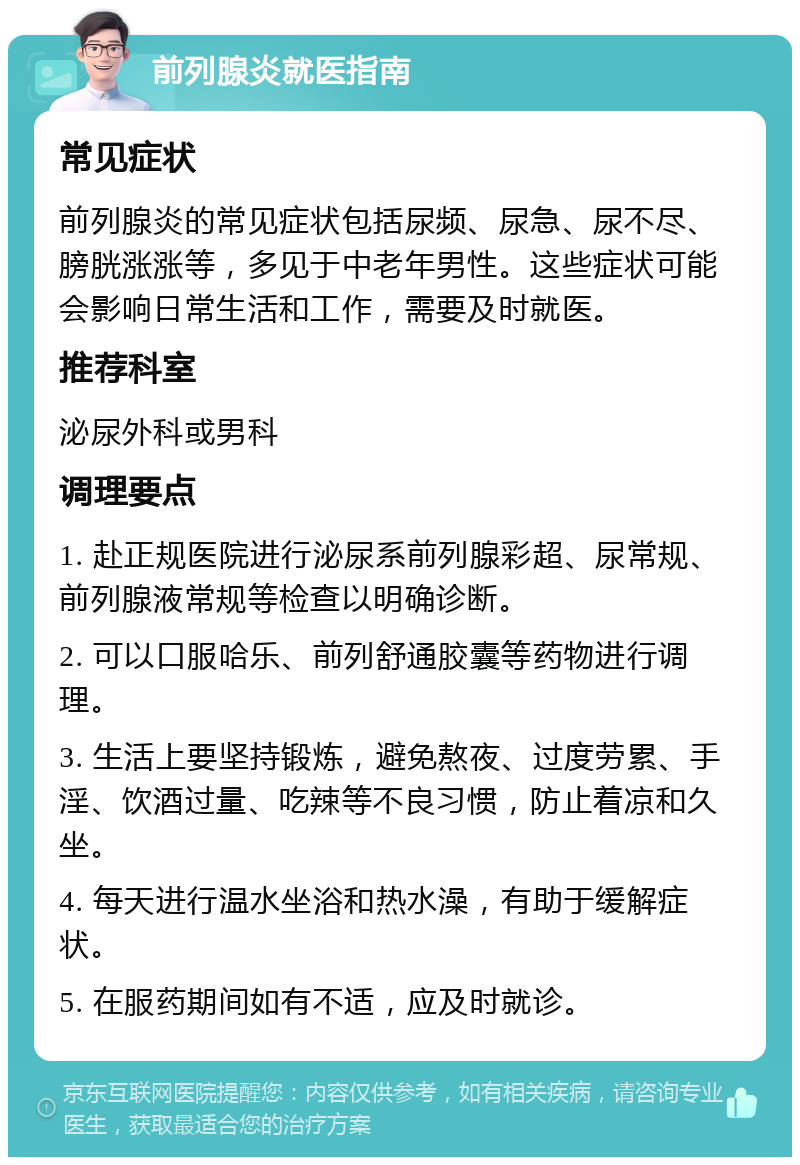 前列腺炎就医指南 常见症状 前列腺炎的常见症状包括尿频、尿急、尿不尽、膀胱涨涨等，多见于中老年男性。这些症状可能会影响日常生活和工作，需要及时就医。 推荐科室 泌尿外科或男科 调理要点 1. 赴正规医院进行泌尿系前列腺彩超、尿常规、前列腺液常规等检查以明确诊断。 2. 可以口服哈乐、前列舒通胶囊等药物进行调理。 3. 生活上要坚持锻炼，避免熬夜、过度劳累、手淫、饮酒过量、吃辣等不良习惯，防止着凉和久坐。 4. 每天进行温水坐浴和热水澡，有助于缓解症状。 5. 在服药期间如有不适，应及时就诊。