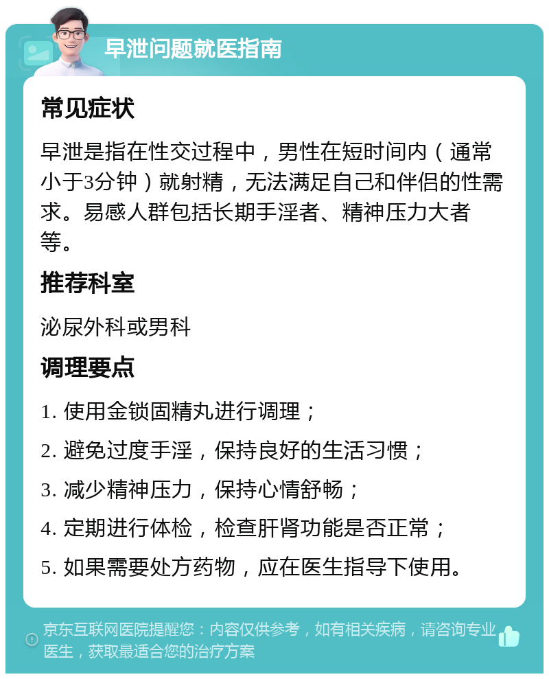 早泄问题就医指南 常见症状 早泄是指在性交过程中，男性在短时间内（通常小于3分钟）就射精，无法满足自己和伴侣的性需求。易感人群包括长期手淫者、精神压力大者等。 推荐科室 泌尿外科或男科 调理要点 1. 使用金锁固精丸进行调理； 2. 避免过度手淫，保持良好的生活习惯； 3. 减少精神压力，保持心情舒畅； 4. 定期进行体检，检查肝肾功能是否正常； 5. 如果需要处方药物，应在医生指导下使用。