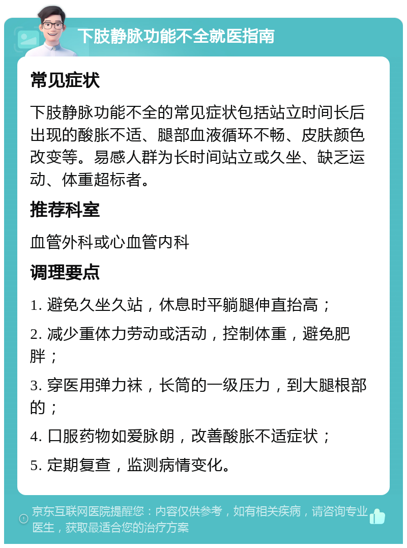 下肢静脉功能不全就医指南 常见症状 下肢静脉功能不全的常见症状包括站立时间长后出现的酸胀不适、腿部血液循环不畅、皮肤颜色改变等。易感人群为长时间站立或久坐、缺乏运动、体重超标者。 推荐科室 血管外科或心血管内科 调理要点 1. 避免久坐久站，休息时平躺腿伸直抬高； 2. 减少重体力劳动或活动，控制体重，避免肥胖； 3. 穿医用弹力袜，长筒的一级压力，到大腿根部的； 4. 口服药物如爱脉朗，改善酸胀不适症状； 5. 定期复查，监测病情变化。