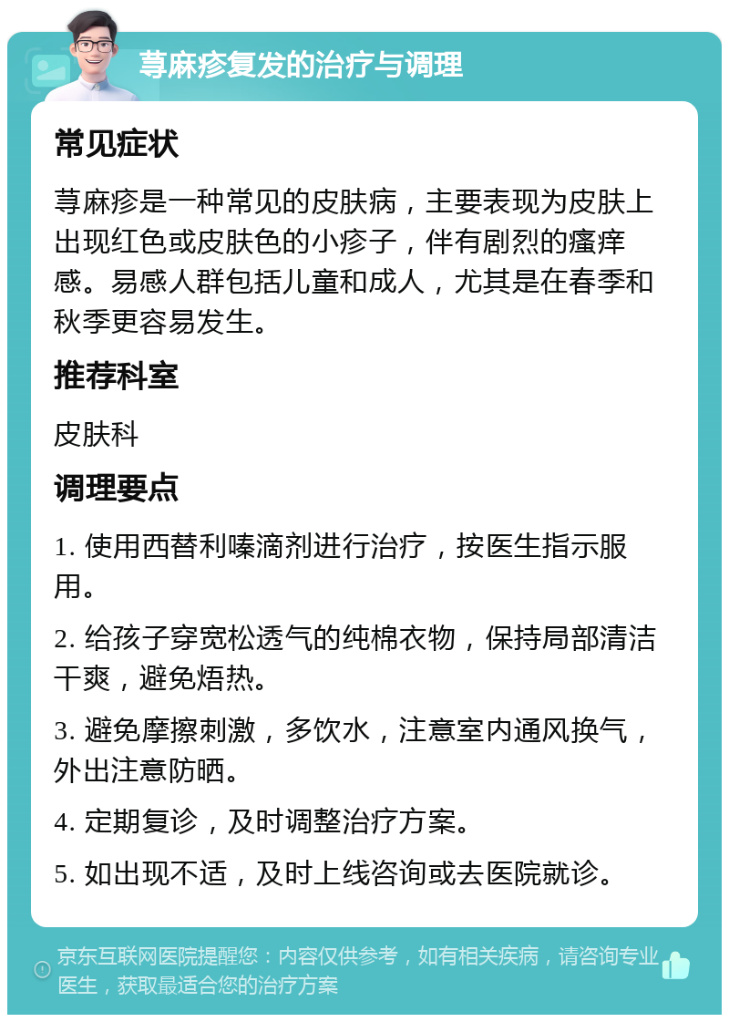 荨麻疹复发的治疗与调理 常见症状 荨麻疹是一种常见的皮肤病，主要表现为皮肤上出现红色或皮肤色的小疹子，伴有剧烈的瘙痒感。易感人群包括儿童和成人，尤其是在春季和秋季更容易发生。 推荐科室 皮肤科 调理要点 1. 使用西替利嗪滴剂进行治疗，按医生指示服用。 2. 给孩子穿宽松透气的纯棉衣物，保持局部清洁干爽，避免焐热。 3. 避免摩擦刺激，多饮水，注意室内通风换气，外出注意防晒。 4. 定期复诊，及时调整治疗方案。 5. 如出现不适，及时上线咨询或去医院就诊。