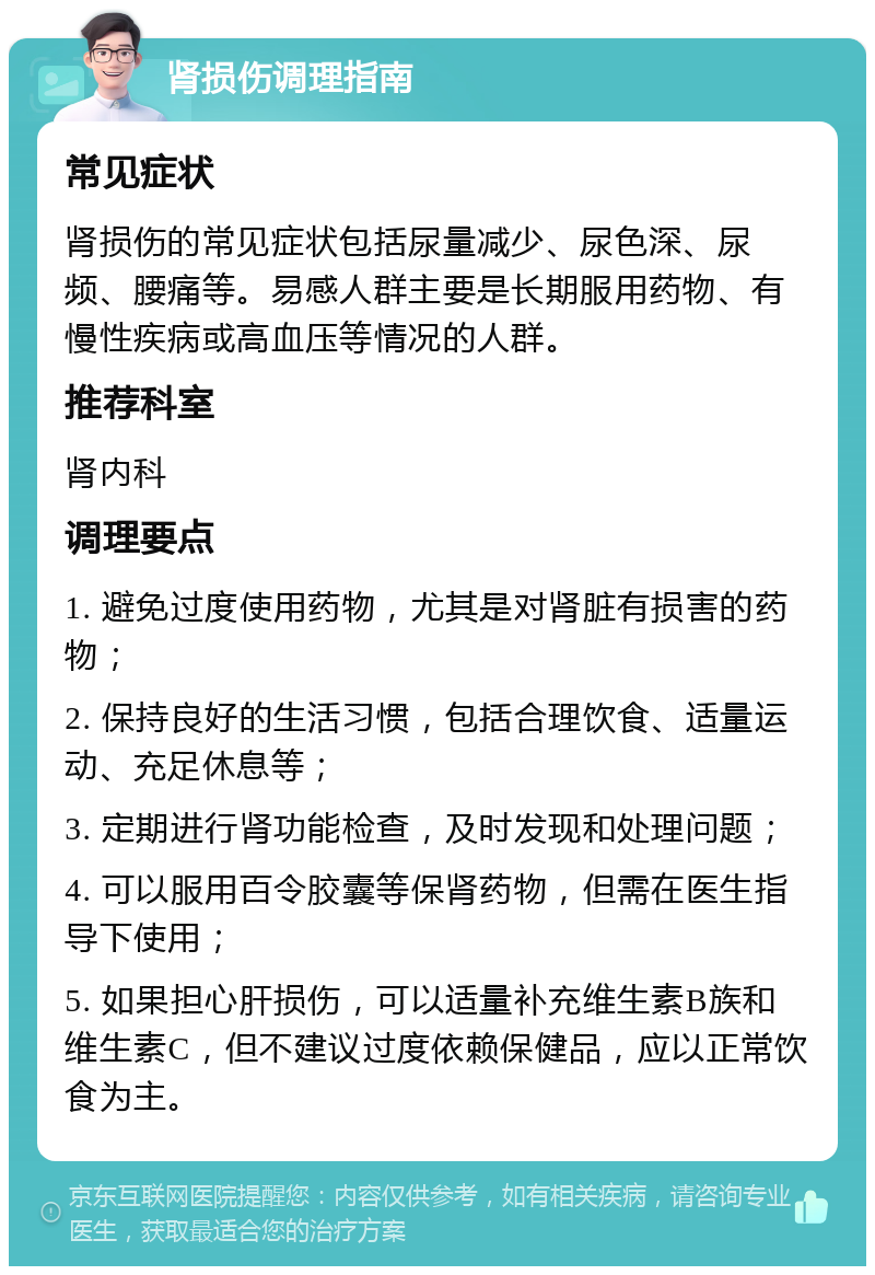 肾损伤调理指南 常见症状 肾损伤的常见症状包括尿量减少、尿色深、尿频、腰痛等。易感人群主要是长期服用药物、有慢性疾病或高血压等情况的人群。 推荐科室 肾内科 调理要点 1. 避免过度使用药物，尤其是对肾脏有损害的药物； 2. 保持良好的生活习惯，包括合理饮食、适量运动、充足休息等； 3. 定期进行肾功能检查，及时发现和处理问题； 4. 可以服用百令胶囊等保肾药物，但需在医生指导下使用； 5. 如果担心肝损伤，可以适量补充维生素B族和维生素C，但不建议过度依赖保健品，应以正常饮食为主。