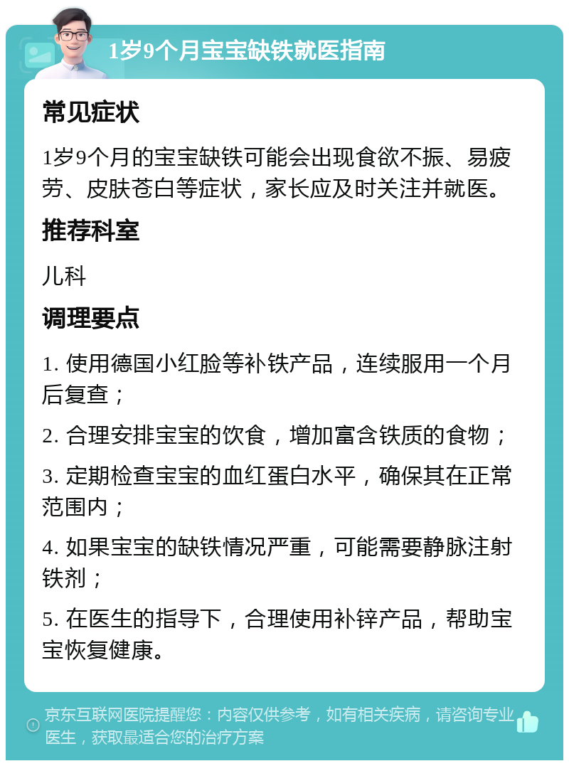 1岁9个月宝宝缺铁就医指南 常见症状 1岁9个月的宝宝缺铁可能会出现食欲不振、易疲劳、皮肤苍白等症状，家长应及时关注并就医。 推荐科室 儿科 调理要点 1. 使用德国小红脸等补铁产品，连续服用一个月后复查； 2. 合理安排宝宝的饮食，增加富含铁质的食物； 3. 定期检查宝宝的血红蛋白水平，确保其在正常范围内； 4. 如果宝宝的缺铁情况严重，可能需要静脉注射铁剂； 5. 在医生的指导下，合理使用补锌产品，帮助宝宝恢复健康。