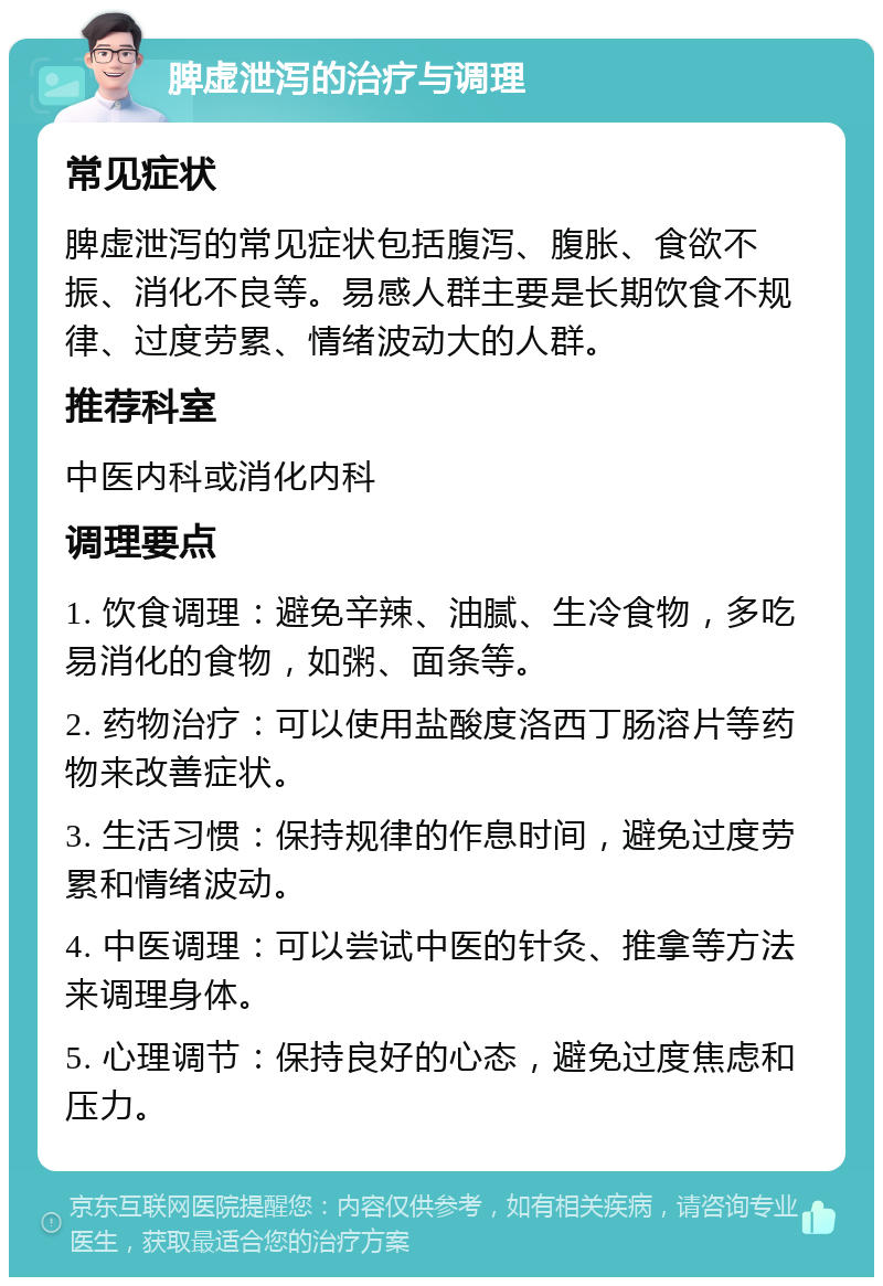 脾虚泄泻的治疗与调理 常见症状 脾虚泄泻的常见症状包括腹泻、腹胀、食欲不振、消化不良等。易感人群主要是长期饮食不规律、过度劳累、情绪波动大的人群。 推荐科室 中医内科或消化内科 调理要点 1. 饮食调理：避免辛辣、油腻、生冷食物，多吃易消化的食物，如粥、面条等。 2. 药物治疗：可以使用盐酸度洛西丁肠溶片等药物来改善症状。 3. 生活习惯：保持规律的作息时间，避免过度劳累和情绪波动。 4. 中医调理：可以尝试中医的针灸、推拿等方法来调理身体。 5. 心理调节：保持良好的心态，避免过度焦虑和压力。