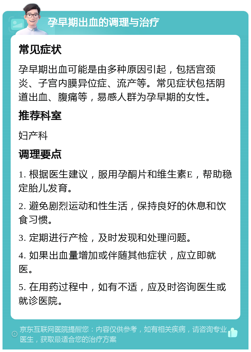 孕早期出血的调理与治疗 常见症状 孕早期出血可能是由多种原因引起，包括宫颈炎、子宫内膜异位症、流产等。常见症状包括阴道出血、腹痛等，易感人群为孕早期的女性。 推荐科室 妇产科 调理要点 1. 根据医生建议，服用孕酮片和维生素E，帮助稳定胎儿发育。 2. 避免剧烈运动和性生活，保持良好的休息和饮食习惯。 3. 定期进行产检，及时发现和处理问题。 4. 如果出血量增加或伴随其他症状，应立即就医。 5. 在用药过程中，如有不适，应及时咨询医生或就诊医院。