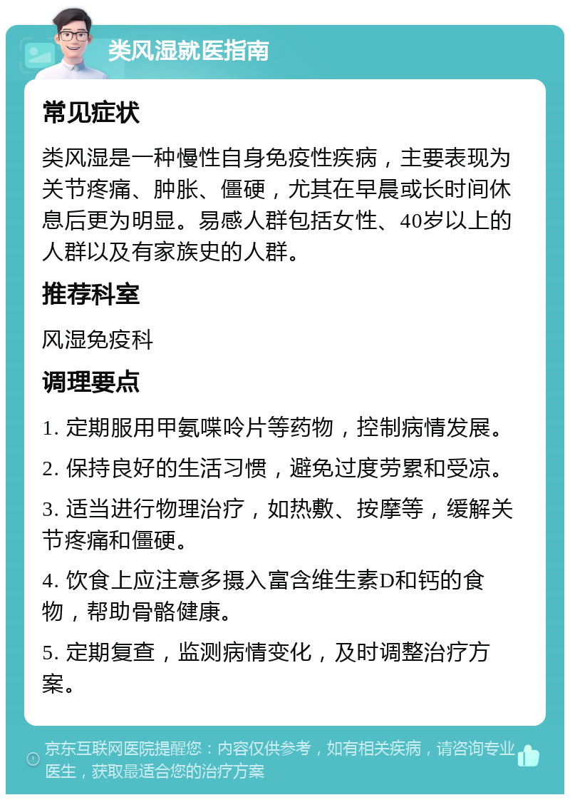 类风湿就医指南 常见症状 类风湿是一种慢性自身免疫性疾病，主要表现为关节疼痛、肿胀、僵硬，尤其在早晨或长时间休息后更为明显。易感人群包括女性、40岁以上的人群以及有家族史的人群。 推荐科室 风湿免疫科 调理要点 1. 定期服用甲氨喋呤片等药物，控制病情发展。 2. 保持良好的生活习惯，避免过度劳累和受凉。 3. 适当进行物理治疗，如热敷、按摩等，缓解关节疼痛和僵硬。 4. 饮食上应注意多摄入富含维生素D和钙的食物，帮助骨骼健康。 5. 定期复查，监测病情变化，及时调整治疗方案。