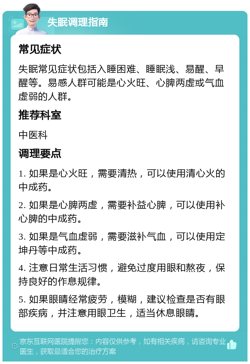 失眠调理指南 常见症状 失眠常见症状包括入睡困难、睡眠浅、易醒、早醒等。易感人群可能是心火旺、心脾两虚或气血虚弱的人群。 推荐科室 中医科 调理要点 1. 如果是心火旺，需要清热，可以使用清心火的中成药。 2. 如果是心脾两虚，需要补益心脾，可以使用补心脾的中成药。 3. 如果是气血虚弱，需要滋补气血，可以使用定坤丹等中成药。 4. 注意日常生活习惯，避免过度用眼和熬夜，保持良好的作息规律。 5. 如果眼睛经常疲劳，模糊，建议检查是否有眼部疾病，并注意用眼卫生，适当休息眼睛。