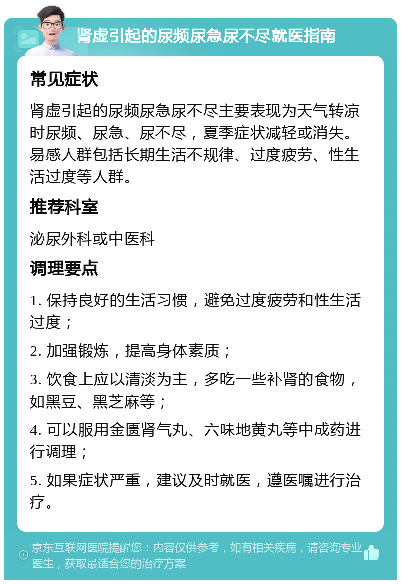 肾虚引起的尿频尿急尿不尽就医指南 常见症状 肾虚引起的尿频尿急尿不尽主要表现为天气转凉时尿频、尿急、尿不尽，夏季症状减轻或消失。易感人群包括长期生活不规律、过度疲劳、性生活过度等人群。 推荐科室 泌尿外科或中医科 调理要点 1. 保持良好的生活习惯，避免过度疲劳和性生活过度； 2. 加强锻炼，提高身体素质； 3. 饮食上应以清淡为主，多吃一些补肾的食物，如黑豆、黑芝麻等； 4. 可以服用金匮肾气丸、六味地黄丸等中成药进行调理； 5. 如果症状严重，建议及时就医，遵医嘱进行治疗。