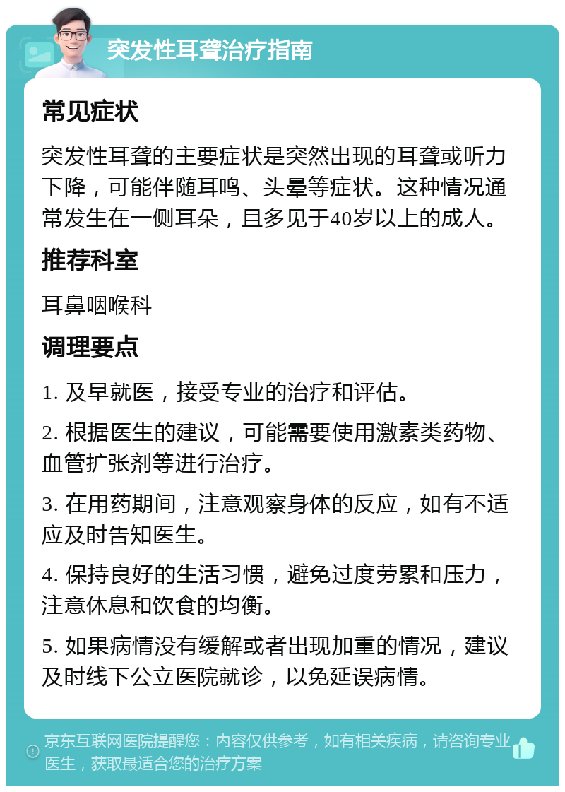 突发性耳聋治疗指南 常见症状 突发性耳聋的主要症状是突然出现的耳聋或听力下降，可能伴随耳鸣、头晕等症状。这种情况通常发生在一侧耳朵，且多见于40岁以上的成人。 推荐科室 耳鼻咽喉科 调理要点 1. 及早就医，接受专业的治疗和评估。 2. 根据医生的建议，可能需要使用激素类药物、血管扩张剂等进行治疗。 3. 在用药期间，注意观察身体的反应，如有不适应及时告知医生。 4. 保持良好的生活习惯，避免过度劳累和压力，注意休息和饮食的均衡。 5. 如果病情没有缓解或者出现加重的情况，建议及时线下公立医院就诊，以免延误病情。