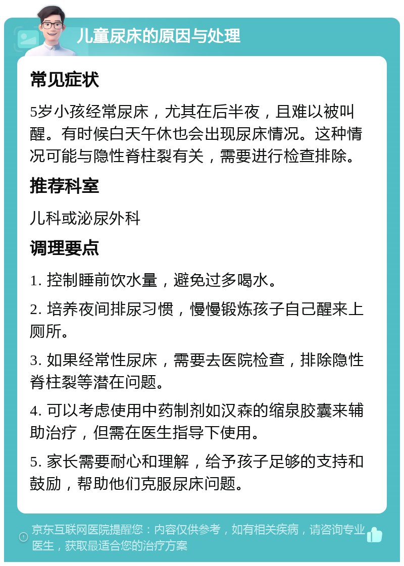 儿童尿床的原因与处理 常见症状 5岁小孩经常尿床，尤其在后半夜，且难以被叫醒。有时候白天午休也会出现尿床情况。这种情况可能与隐性脊柱裂有关，需要进行检查排除。 推荐科室 儿科或泌尿外科 调理要点 1. 控制睡前饮水量，避免过多喝水。 2. 培养夜间排尿习惯，慢慢锻炼孩子自己醒来上厕所。 3. 如果经常性尿床，需要去医院检查，排除隐性脊柱裂等潜在问题。 4. 可以考虑使用中药制剂如汉森的缩泉胶囊来辅助治疗，但需在医生指导下使用。 5. 家长需要耐心和理解，给予孩子足够的支持和鼓励，帮助他们克服尿床问题。