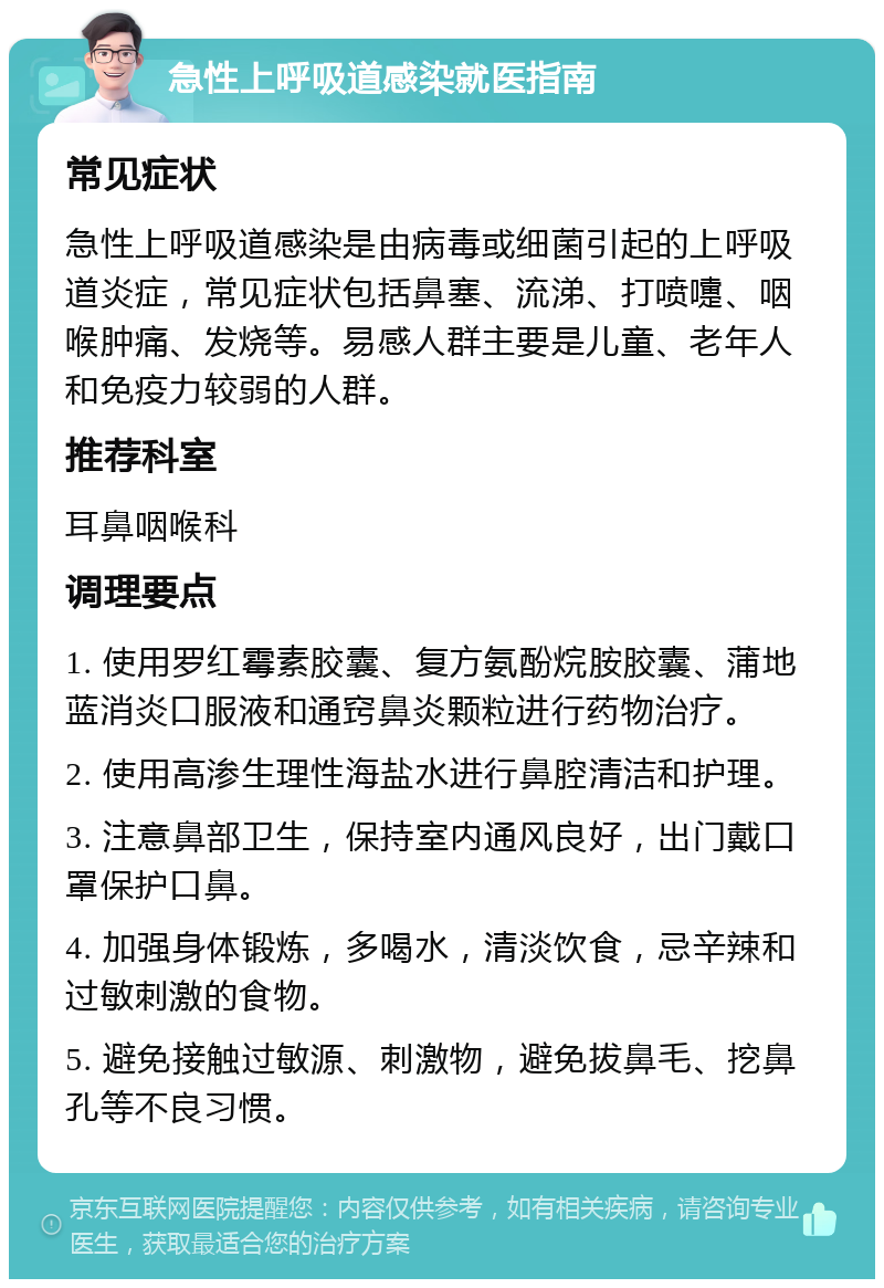 急性上呼吸道感染就医指南 常见症状 急性上呼吸道感染是由病毒或细菌引起的上呼吸道炎症，常见症状包括鼻塞、流涕、打喷嚏、咽喉肿痛、发烧等。易感人群主要是儿童、老年人和免疫力较弱的人群。 推荐科室 耳鼻咽喉科 调理要点 1. 使用罗红霉素胶囊、复方氨酚烷胺胶囊、蒲地蓝消炎口服液和通窍鼻炎颗粒进行药物治疗。 2. 使用高渗生理性海盐水进行鼻腔清洁和护理。 3. 注意鼻部卫生，保持室内通风良好，出门戴口罩保护口鼻。 4. 加强身体锻炼，多喝水，清淡饮食，忌辛辣和过敏刺激的食物。 5. 避免接触过敏源、刺激物，避免拔鼻毛、挖鼻孔等不良习惯。