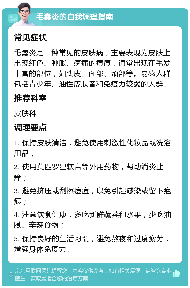 毛囊炎的自我调理指南 常见症状 毛囊炎是一种常见的皮肤病，主要表现为皮肤上出现红色、肿胀、疼痛的痘痘，通常出现在毛发丰富的部位，如头皮、面部、颈部等。易感人群包括青少年、油性皮肤者和免疫力较弱的人群。 推荐科室 皮肤科 调理要点 1. 保持皮肤清洁，避免使用刺激性化妆品或洗浴用品； 2. 使用莫匹罗星软膏等外用药物，帮助消炎止痒； 3. 避免挤压或刮擦痘痘，以免引起感染或留下疤痕； 4. 注意饮食健康，多吃新鲜蔬菜和水果，少吃油腻、辛辣食物； 5. 保持良好的生活习惯，避免熬夜和过度疲劳，增强身体免疫力。