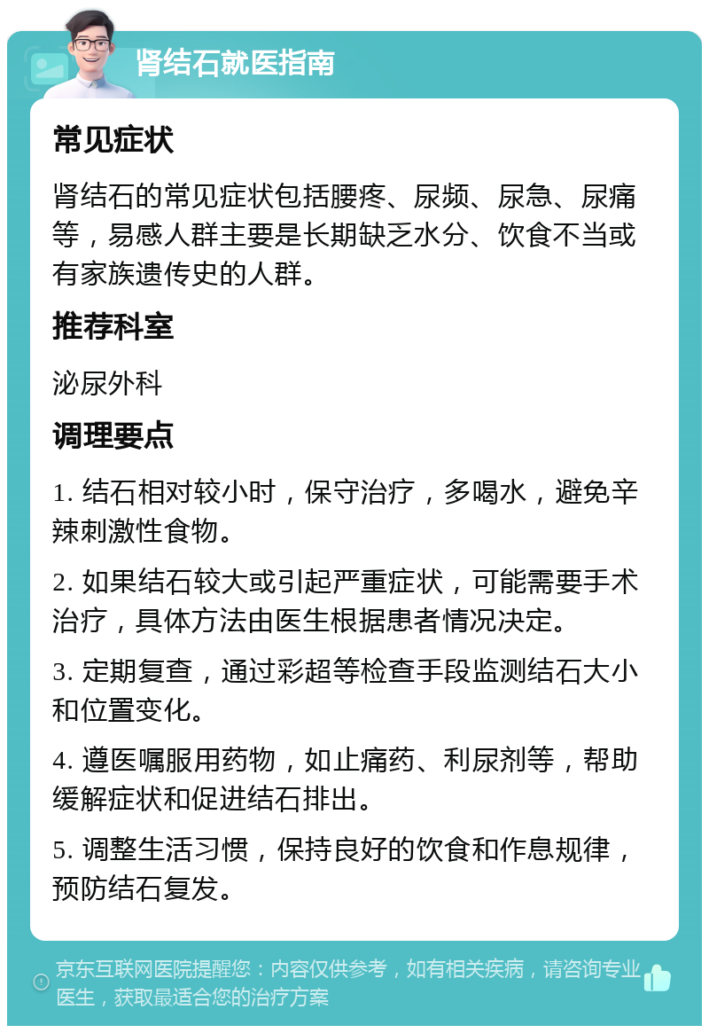 肾结石就医指南 常见症状 肾结石的常见症状包括腰疼、尿频、尿急、尿痛等，易感人群主要是长期缺乏水分、饮食不当或有家族遗传史的人群。 推荐科室 泌尿外科 调理要点 1. 结石相对较小时，保守治疗，多喝水，避免辛辣刺激性食物。 2. 如果结石较大或引起严重症状，可能需要手术治疗，具体方法由医生根据患者情况决定。 3. 定期复查，通过彩超等检查手段监测结石大小和位置变化。 4. 遵医嘱服用药物，如止痛药、利尿剂等，帮助缓解症状和促进结石排出。 5. 调整生活习惯，保持良好的饮食和作息规律，预防结石复发。