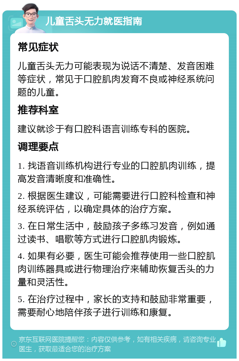 儿童舌头无力就医指南 常见症状 儿童舌头无力可能表现为说话不清楚、发音困难等症状，常见于口腔肌肉发育不良或神经系统问题的儿童。 推荐科室 建议就诊于有口腔科语言训练专科的医院。 调理要点 1. 找语音训练机构进行专业的口腔肌肉训练，提高发音清晰度和准确性。 2. 根据医生建议，可能需要进行口腔科检查和神经系统评估，以确定具体的治疗方案。 3. 在日常生活中，鼓励孩子多练习发音，例如通过读书、唱歌等方式进行口腔肌肉锻炼。 4. 如果有必要，医生可能会推荐使用一些口腔肌肉训练器具或进行物理治疗来辅助恢复舌头的力量和灵活性。 5. 在治疗过程中，家长的支持和鼓励非常重要，需要耐心地陪伴孩子进行训练和康复。