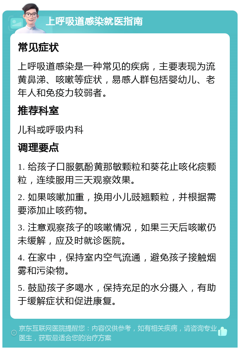 上呼吸道感染就医指南 常见症状 上呼吸道感染是一种常见的疾病，主要表现为流黄鼻涕、咳嗽等症状，易感人群包括婴幼儿、老年人和免疫力较弱者。 推荐科室 儿科或呼吸内科 调理要点 1. 给孩子口服氨酚黄那敏颗粒和葵花止咳化痰颗粒，连续服用三天观察效果。 2. 如果咳嗽加重，换用小儿豉翘颗粒，并根据需要添加止咳药物。 3. 注意观察孩子的咳嗽情况，如果三天后咳嗽仍未缓解，应及时就诊医院。 4. 在家中，保持室内空气流通，避免孩子接触烟雾和污染物。 5. 鼓励孩子多喝水，保持充足的水分摄入，有助于缓解症状和促进康复。