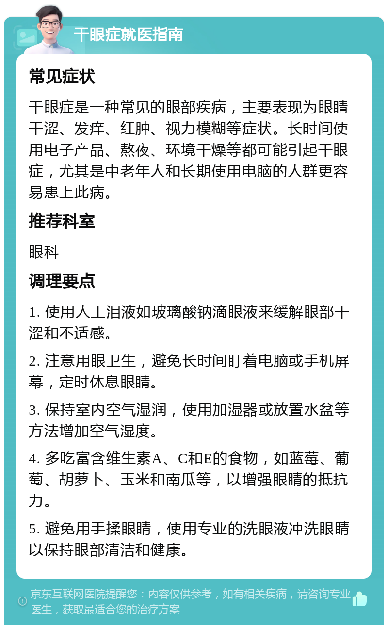 干眼症就医指南 常见症状 干眼症是一种常见的眼部疾病，主要表现为眼睛干涩、发痒、红肿、视力模糊等症状。长时间使用电子产品、熬夜、环境干燥等都可能引起干眼症，尤其是中老年人和长期使用电脑的人群更容易患上此病。 推荐科室 眼科 调理要点 1. 使用人工泪液如玻璃酸钠滴眼液来缓解眼部干涩和不适感。 2. 注意用眼卫生，避免长时间盯着电脑或手机屏幕，定时休息眼睛。 3. 保持室内空气湿润，使用加湿器或放置水盆等方法增加空气湿度。 4. 多吃富含维生素A、C和E的食物，如蓝莓、葡萄、胡萝卜、玉米和南瓜等，以增强眼睛的抵抗力。 5. 避免用手揉眼睛，使用专业的洗眼液冲洗眼睛以保持眼部清洁和健康。