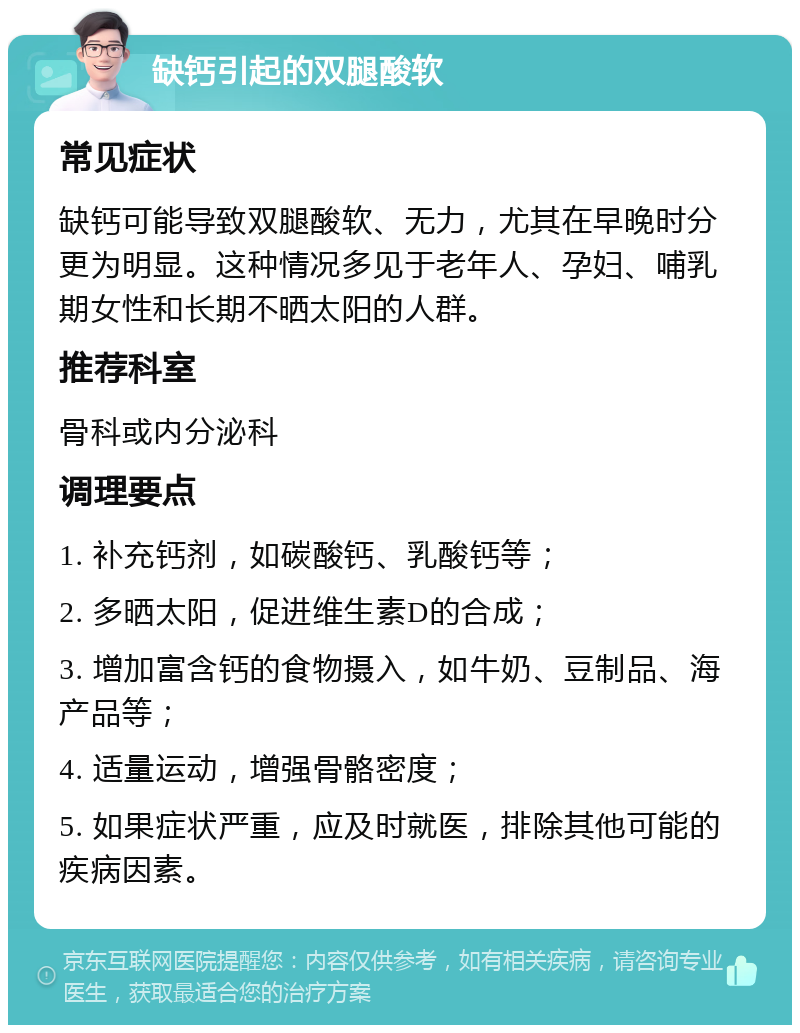 缺钙引起的双腿酸软 常见症状 缺钙可能导致双腿酸软、无力，尤其在早晚时分更为明显。这种情况多见于老年人、孕妇、哺乳期女性和长期不晒太阳的人群。 推荐科室 骨科或内分泌科 调理要点 1. 补充钙剂，如碳酸钙、乳酸钙等； 2. 多晒太阳，促进维生素D的合成； 3. 增加富含钙的食物摄入，如牛奶、豆制品、海产品等； 4. 适量运动，增强骨骼密度； 5. 如果症状严重，应及时就医，排除其他可能的疾病因素。