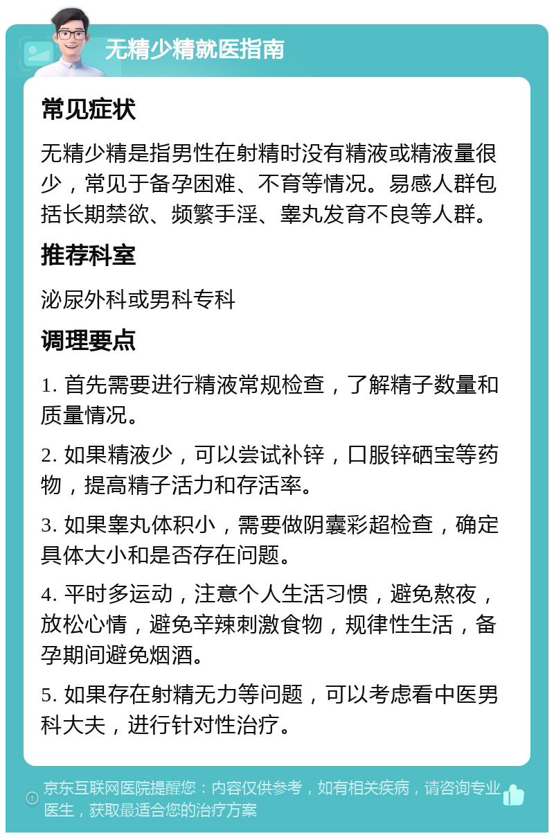 无精少精就医指南 常见症状 无精少精是指男性在射精时没有精液或精液量很少，常见于备孕困难、不育等情况。易感人群包括长期禁欲、频繁手淫、睾丸发育不良等人群。 推荐科室 泌尿外科或男科专科 调理要点 1. 首先需要进行精液常规检查，了解精子数量和质量情况。 2. 如果精液少，可以尝试补锌，口服锌硒宝等药物，提高精子活力和存活率。 3. 如果睾丸体积小，需要做阴囊彩超检查，确定具体大小和是否存在问题。 4. 平时多运动，注意个人生活习惯，避免熬夜，放松心情，避免辛辣刺激食物，规律性生活，备孕期间避免烟酒。 5. 如果存在射精无力等问题，可以考虑看中医男科大夫，进行针对性治疗。