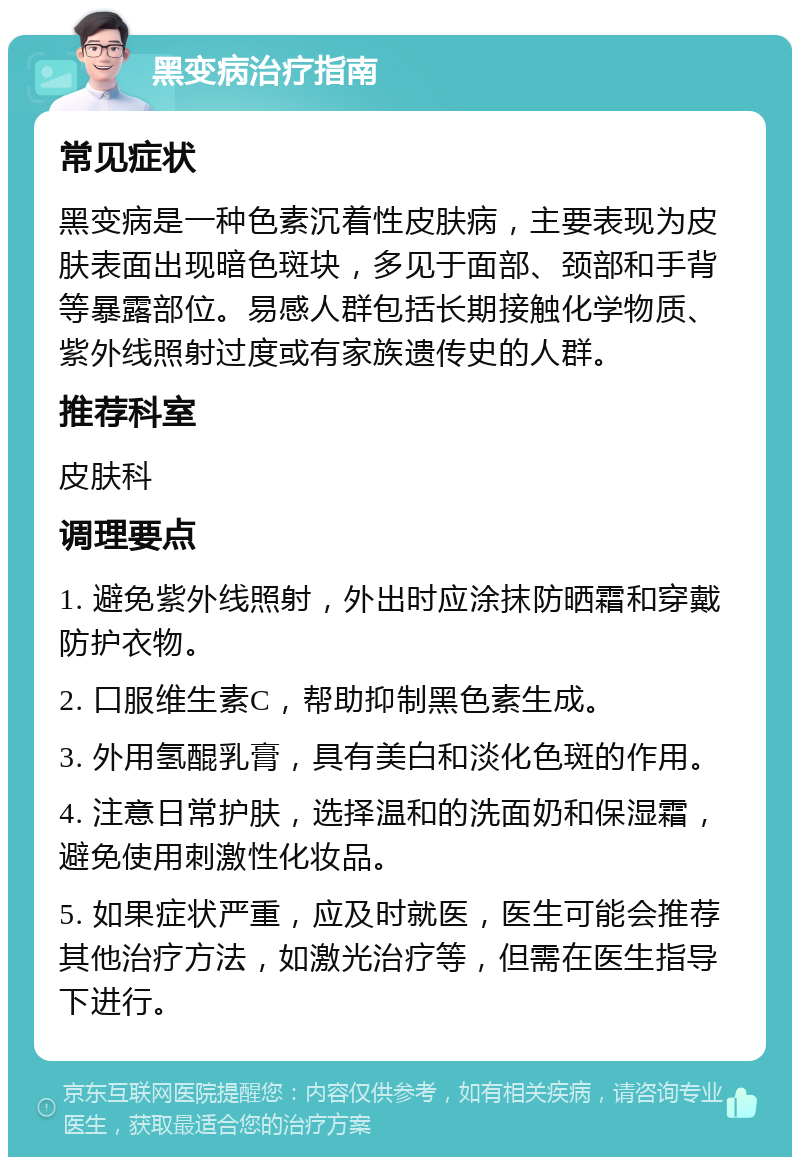 黑变病治疗指南 常见症状 黑变病是一种色素沉着性皮肤病，主要表现为皮肤表面出现暗色斑块，多见于面部、颈部和手背等暴露部位。易感人群包括长期接触化学物质、紫外线照射过度或有家族遗传史的人群。 推荐科室 皮肤科 调理要点 1. 避免紫外线照射，外出时应涂抹防晒霜和穿戴防护衣物。 2. 口服维生素C，帮助抑制黑色素生成。 3. 外用氢醌乳膏，具有美白和淡化色斑的作用。 4. 注意日常护肤，选择温和的洗面奶和保湿霜，避免使用刺激性化妆品。 5. 如果症状严重，应及时就医，医生可能会推荐其他治疗方法，如激光治疗等，但需在医生指导下进行。