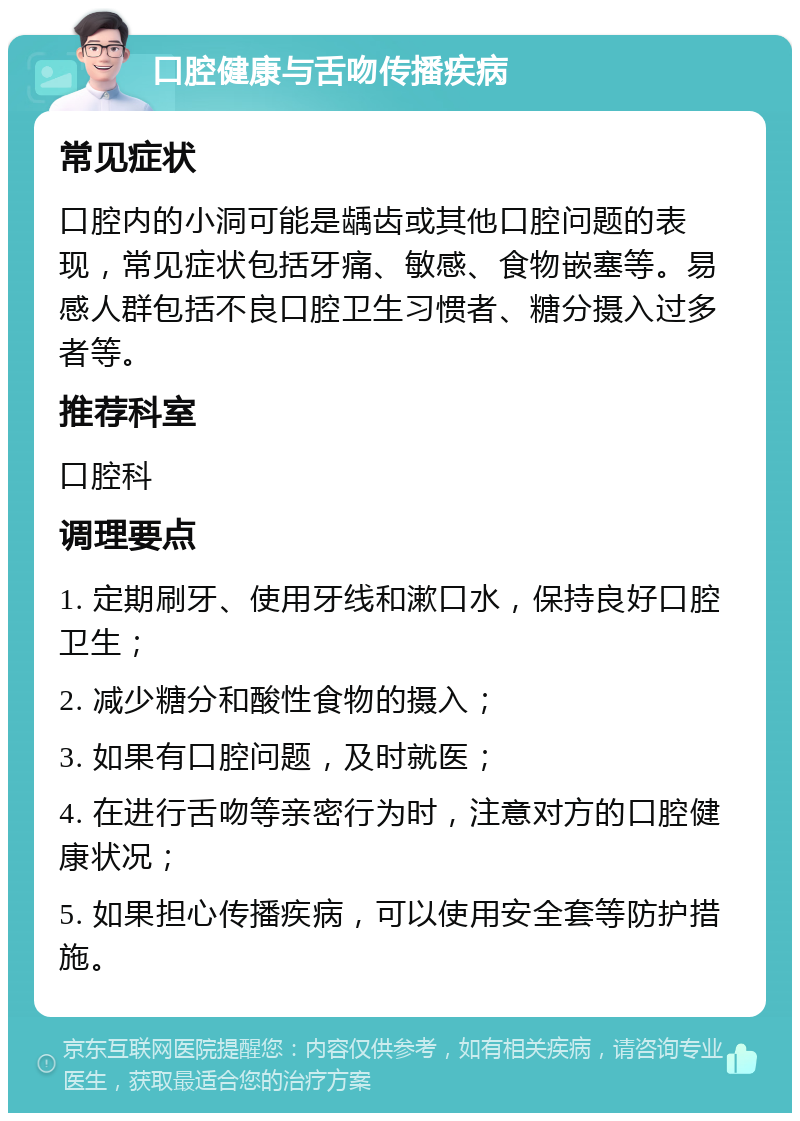 口腔健康与舌吻传播疾病 常见症状 口腔内的小洞可能是龋齿或其他口腔问题的表现，常见症状包括牙痛、敏感、食物嵌塞等。易感人群包括不良口腔卫生习惯者、糖分摄入过多者等。 推荐科室 口腔科 调理要点 1. 定期刷牙、使用牙线和漱口水，保持良好口腔卫生； 2. 减少糖分和酸性食物的摄入； 3. 如果有口腔问题，及时就医； 4. 在进行舌吻等亲密行为时，注意对方的口腔健康状况； 5. 如果担心传播疾病，可以使用安全套等防护措施。